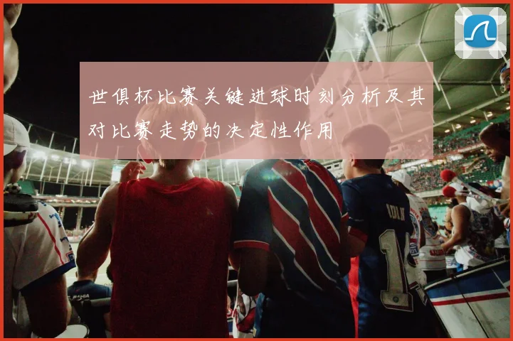 世俱杯比赛关键进球时刻分析及其对比赛走势的决定性作用
