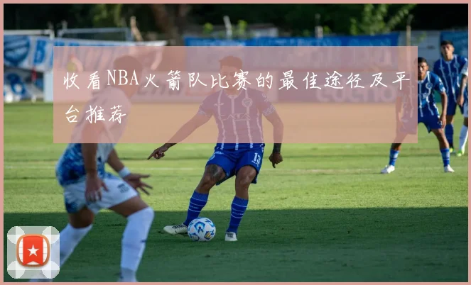 收看NBA火箭队比赛的最佳途径及平台推荐
