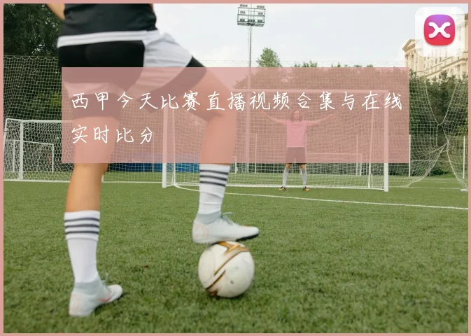 西甲今天比赛直播视频合集与在线实时比分