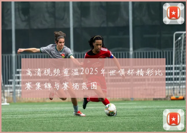 高清视频重温2025年世俱杯精彩比赛集锦与赛场氛围